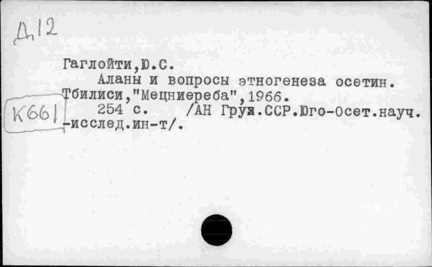 ﻿ДІ2
Гаглойти,Ю.С.
Аланы и вопросы этногенеза осетин. Тбилиси,"Мецниереба",1966.
254 с. /АН Груя.ССР.Юго-Осет.науч. ' -исслед.ин-т/.